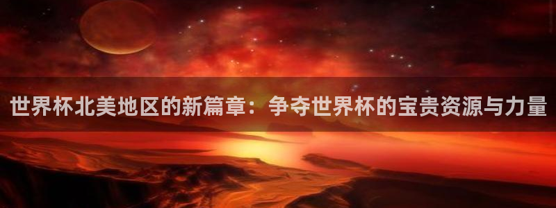 世界杯预选赛欧洲赛区积分榜：世界杯北美地区的新篇章：争夺世界杯的宝贵资源与力量
