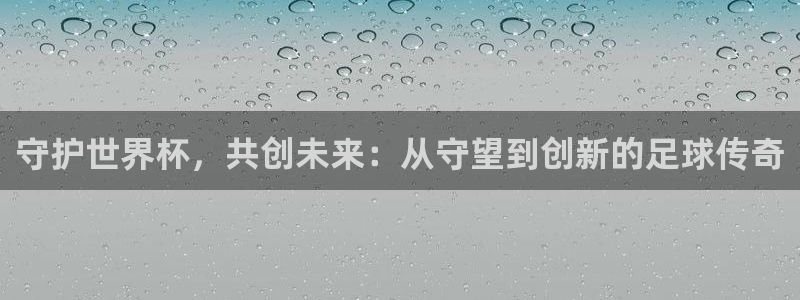 世界杯预选赛欧洲赛区赛程：守护世界杯，共创未来：从守望到创新的足球传奇